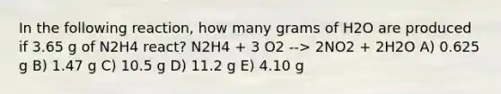 In the following reaction, how many grams of H2O are produced if 3.65 g of N2H4 react? N2H4 + 3 O2 --> 2NO2 + 2H2O A) 0.625 g B) 1.47 g C) 10.5 g D) 11.2 g E) 4.10 g