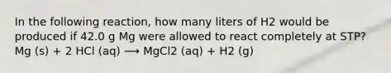 In the following reaction, how many liters of H2 would be produced if 42.0 g Mg were allowed to react completely at STP? Mg (s) + 2 HCl (aq) ⟶ MgCl2 (aq) + H2 (g)