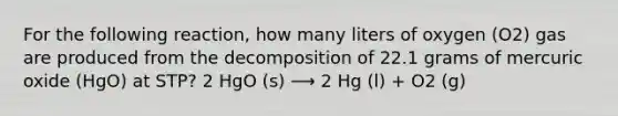 For the following reaction, how many liters of oxygen (O2) gas are produced from the decomposition of 22.1 grams of mercuric oxide (HgO) at STP? 2 HgO (s) ⟶ 2 Hg (l) + O2 (g)