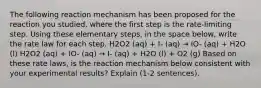 The following reaction mechanism has been proposed for the reaction you studied, where the first step is the rate-limiting step. Using these elementary steps, in the space below, write the rate law for each step. H2O2 (aq) + I- (aq) → IO- (aq) + H2O (l) H2O2 (aq) + IO- (aq) → I- (aq) + H2O (l) + O2 (g) Based on these rate laws, is the reaction mechanism below consistent with your experimental results? Explain (1-2 sentences).