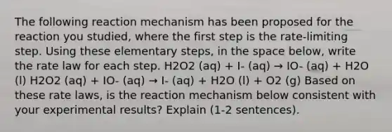 The following reaction mechanism has been proposed for the reaction you studied, where the first step is the rate-limiting step. Using these elementary steps, in the space below, write the rate law for each step. H2O2 (aq) + I- (aq) → IO- (aq) + H2O (l) H2O2 (aq) + IO- (aq) → I- (aq) + H2O (l) + O2 (g) Based on these rate laws, is the reaction mechanism below consistent with your experimental results? Explain (1-2 sentences).