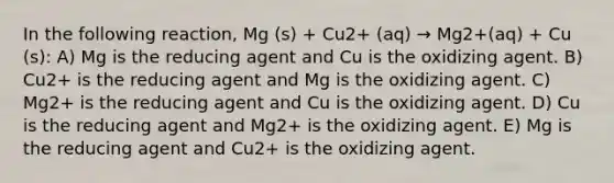 In the following reaction, Mg (s) + Cu2+ (aq) → Mg2+(aq) + Cu (s): A) Mg is the reducing agent and Cu is the oxidizing agent. B) Cu2+ is the reducing agent and Mg is the oxidizing agent. C) Mg2+ is the reducing agent and Cu is the oxidizing agent. D) Cu is the reducing agent and Mg2+ is the oxidizing agent. E) Mg is the reducing agent and Cu2+ is the oxidizing agent.