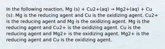 In the following reaction, Mg (s) + Cu2+(aq) → Mg2+(aq) + Cu (s): Mg is the reducing agent and Cu is the oxidizing agent. Cu2+ is the reducing agent and Mg is the oxidizing agent. Mg is the reducing agent and Cu2+ is the oxidizing agent. Cu is the reducing agent and Mg2+ is the oxidizing agent. Mg2+ is the reducing agent and Cu is the oxidizing agent.