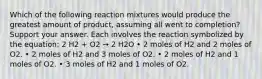 Which of the following reaction mixtures would produce the greatest amount of product, assuming all went to completion? Support your answer. Each involves the reaction symbolized by the equation: 2 H2 + O2 → 2 H2O • 2 moles of H2 and 2 moles of O2. • 2 moles of H2 and 3 moles of O2. • 2 moles of H2 and 1 moles of O2. • 3 moles of H2 and 1 moles of O2.