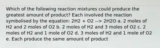 Which of the following reaction mixtures could produce the greatest amount of product? Each involved the reaction symbolised by the equation: 2H2 + O2 --> 2H2O a. 2 moles of H2 and 2 moles of O2 b. 2 moles of H2 and 3 moles of O2 c. 2 moles of H2 and 1 mole of O2 d. 3 moles of H2 and 1 mole of O2 e. Each produce the same amount of product