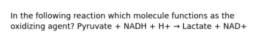 In the following reaction which molecule functions as the oxidizing agent? Pyruvate + NADH + H+ → Lactate + NAD+