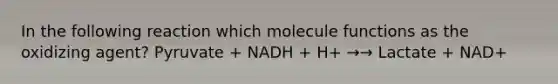 In the following reaction which molecule functions as the oxidizing agent? Pyruvate + NADH + H+ →→ Lactate + NAD+