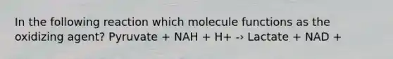 In the following reaction which molecule functions as the oxidizing agent? Pyruvate + NAH + H+ -› Lactate + NAD +