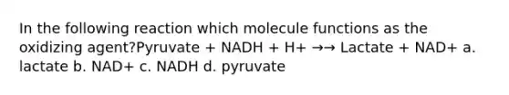 In the following reaction which molecule functions as the oxidizing agent?Pyruvate + NADH + H+ →→ Lactate + NAD+ a. lactate b. NAD+ c. NADH d. pyruvate