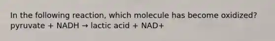 In the following reaction, which molecule has become oxidized? pyruvate + NADH → lactic acid + NAD+