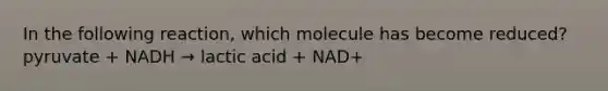 In the following reaction, which molecule has become reduced?pyruvate + NADH → lactic acid + NAD+