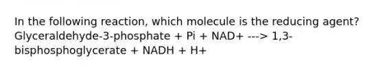 In the following reaction, which molecule is the reducing agent? Glyceraldehyde-3-phosphate + Pi + NAD+ ---> 1,3-bisphosphoglycerate + NADH + H+