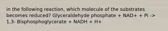 in the following reaction, which molecule of the substrates becomes reduced? Glyceraldehyde phosphate + NAD+ + Pi -> 1,3- Bisphosphoglycerate + NADH + H+