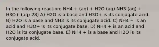 In the following reaction: NH4 + (aq) + H2O (aq) NH3 (aq) + H3O+ (aq) 28) A) H2O is a base and H3O+ is its conjugate acid. B) H2O is a base and NH3 is its conjugate acid. C) NH4 + is an acid and H3O+ is its conjugate base. D) NH4 + is an acid and H2O is its conjugate base. E) NH4 + is a base and H2O is its conjugate acid.