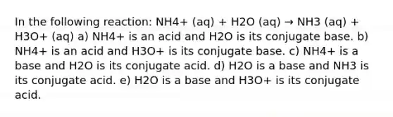 In the following reaction: NH4+ (aq) + H2O (aq) → NH3 (aq) + H3O+ (aq) a) NH4+ is an acid and H2O is its conjugate base. b) NH4+ is an acid and H3O+ is its conjugate base. c) NH4+ is a base and H2O is its conjugate acid. d) H2O is a base and NH3 is its conjugate acid. e) H2O is a base and H3O+ is its conjugate acid.