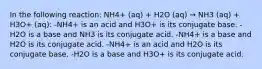 In the following reaction: NH4+ (aq) + H2O (aq) → NH3 (aq) + H3O+ (aq): -NH4+ is an acid and H3O+ is its conjugate base. -H2O is a base and NH3 is its conjugate acid. -NH4+ is a base and H2O is its conjugate acid. -NH4+ is an acid and H2O is its conjugate base. -H2O is a base and H3O+ is its conjugate acid.