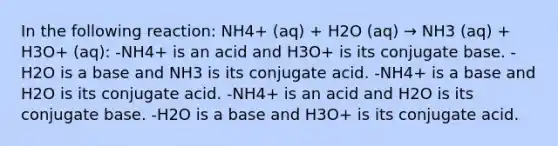 In the following reaction: NH4+ (aq) + H2O (aq) → NH3 (aq) + H3O+ (aq): -NH4+ is an acid and H3O+ is its conjugate base. -H2O is a base and NH3 is its conjugate acid. -NH4+ is a base and H2O is its conjugate acid. -NH4+ is an acid and H2O is its conjugate base. -H2O is a base and H3O+ is its conjugate acid.