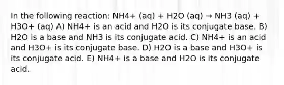 In the following reaction: NH4+ (aq) + H2O (aq) → NH3 (aq) + H3O+ (aq) A) NH4+ is an acid and H2O is its conjugate base. B) H2O is a base and NH3 is its conjugate acid. C) NH4+ is an acid and H3O+ is its conjugate base. D) H2O is a base and H3O+ is its conjugate acid. E) NH4+ is a base and H2O is its conjugate acid.