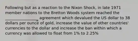 Following but as a reaction to the Nixon Shock, in late 1971 member nations to the Bretton Woods system reached the _________________ agreement which devalued the US dollar to 38 dollars per ounce of gold, increase the value of other countries' currencies to the dollar and increase the ban within which a currency was allowed to float from 1% to 2.25%