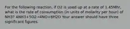 For the following reaction, if O2 is used up at a rate of 1.45Mhr, what is the rate of consumption (in units of molarity per hour) of NH3? 4NH3+5O2→4NO+6H2O Your answer should have three significant figures.