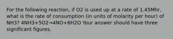 For the following reaction, if O2 is used up at a rate of 1.45Mhr, what is the rate of consumption (in units of molarity per hour) of NH3? 4NH3+5O2→4NO+6H2O Your answer should have three significant figures.