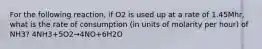 For the following reaction, if O2 is used up at a rate of 1.45Mhr, what is the rate of consumption (in units of molarity per hour) of NH3? 4NH3+5O2→4NO+6H2O