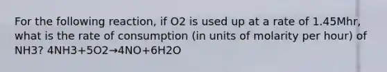 For the following reaction, if O2 is used up at a rate of 1.45Mhr, what is the rate of consumption (in units of molarity per hour) of NH3? 4NH3+5O2→4NO+6H2O