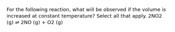 For the following reaction, what will be observed if the volume is increased at constant temperature? Select all that apply. 2NO2 (g) ⇌ 2NO (g) + O2 (g)