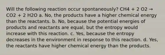 Will the following reaction occur spontaneously? CH4 + 2 O2 → CO2 + 2 H2O a. No, the products have a higher chemical energy than the reactants. b. No, because the potential energies of products and reactants are equal, but the entropy would increase with this reaction. c. Yes, because the entropy decreases in the environment in response to this reaction. d. Yes, the reactants have higher chemical energy than the products.