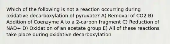 Which of the following is not a reaction occurring during oxidative decarboxylation of pyruvate? A) Removal of CO2 B) Addition of Coenzyme A to a 2-carbon fragment C) Reduction of NAD+ D) Oxidation of an acetate group E) All of these reactions take place during oxidative decarboxylation