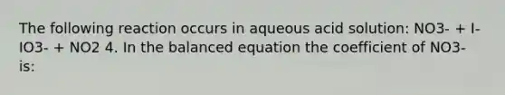 The following reaction occurs in aqueous acid solution: NO3- + I- IO3- + NO2 4. In the balanced equation the coefficient of NO3- is: