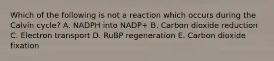 Which of the following is not a reaction which occurs during the Calvin cycle? A. NADPH into NADP+ B. Carbon dioxide reduction C. Electron transport D. RuBP regeneration E. Carbon dioxide fixation