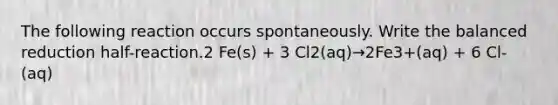 The following reaction occurs spontaneously. Write the balanced reduction half-reaction.2 Fe(s) + 3 Cl2(aq)→2Fe3+(aq) + 6 Cl-(aq)