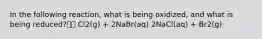 In the following reaction, what is being oxidized, and what is being reduced? Cl2(g) + 2NaBr(aq) 2NaCl(aq) + Br2(g)