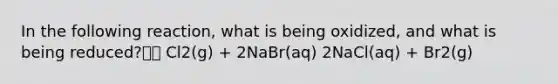 In the following reaction, what is being oxidized, and what is being reduced? Cl2(g) + 2NaBr(aq) 2NaCl(aq) + Br2(g)