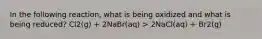 In the following reaction, what is being oxidized and what is being reduced? Cl2(g) + 2NaBr(aq) > 2NaCl(aq) + Br2(g)