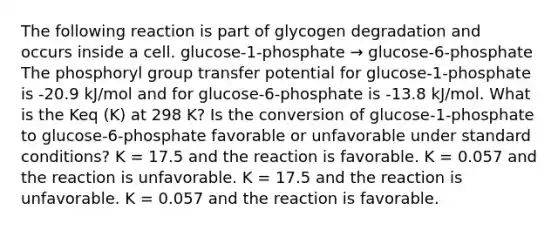 The following reaction is part of glycogen degradation and occurs inside a cell. glucose-1-phosphate → glucose-6-phosphate The phosphoryl group transfer potential for glucose-1-phosphate is -20.9 kJ/mol and for glucose-6-phosphate is -13.8 kJ/mol. What is the Keq (K) at 298 K? Is the conversion of glucose-1-phosphate to glucose-6-phosphate favorable or unfavorable under standard conditions? K = 17.5 and the reaction is favorable. K = 0.057 and the reaction is unfavorable. K = 17.5 and the reaction is unfavorable. K = 0.057 and the reaction is favorable.