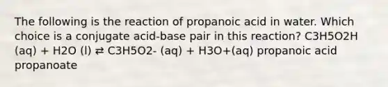 The following is the reaction of propanoic acid in water. Which choice is a conjugate acid-base pair in this reaction? C3H5O2H (aq) + H2O (l) ⇄ C3H5O2- (aq) + H3O+(aq) propanoic acid propanoate