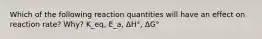 Which of the following reaction quantities will have an effect on reaction rate? Why? K_eq, E_a, ΔH°, ΔG°