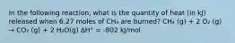 In the following reaction, what is the quantity of heat (in kJ) released when 6.27 moles of CH₄ are burned? CH₄ (g) + 2 O₂ (g) → CO₂ (g) + 2 H₂O(g) ∆H° = -802 kJ/mol