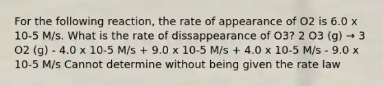 For the following reaction, the rate of appearance of O2 is 6.0 x 10-5 M/s. What is the rate of dissappearance of O3? 2 O3 (g) → 3 O2 (g) - 4.0 x 10-5 M/s + 9.0 x 10-5 M/s + 4.0 x 10-5 M/s - 9.0 x 10-5 M/s Cannot determine without being given the rate law