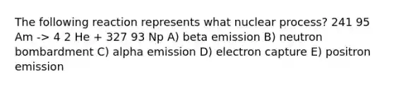 The following reaction represents what nuclear process? 241 95 Am -> 4 2 He + 327 93 Np A) beta emission B) neutron bombardment C) alpha emission D) electron capture E) positron emission