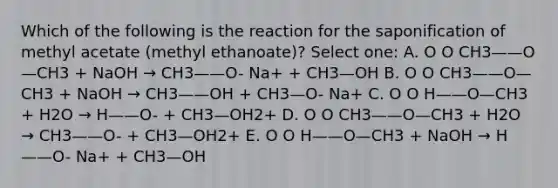 Which of the following is the reaction for the saponification of methyl acetate (methyl ethanoate)? Select one: A. O O CH3——O—CH3 + NaOH → CH3——O- Na+ + CH3—OH B. O O CH3——O—CH3 + NaOH → CH3——OH + CH3—O- Na+ C. O O H——O—CH3 + H2O → H——O- + CH3—OH2+ D. O O CH3——O—CH3 + H2O → CH3——O- + CH3—OH2+ E. O O H——O—CH3 + NaOH → H——O- Na+ + CH3—OH