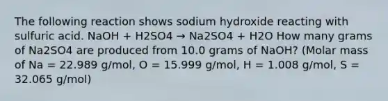 The following reaction shows sodium hydroxide reacting with sulfuric acid. NaOH + H2SO4 → Na2SO4 + H2O How many grams of Na2SO4 are produced from 10.0 grams of NaOH? (Molar mass of Na = 22.989 g/mol, O = 15.999 g/mol, H = 1.008 g/mol, S = 32.065 g/mol)