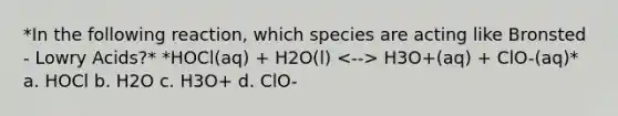 *In the following reaction, which species are acting like Bronsted - Lowry Acids?* *HOCl(aq) + H2O(l) H3O+(aq) + ClO-(aq)* a. HOCl b. H2O c. H3O+ d. ClO-