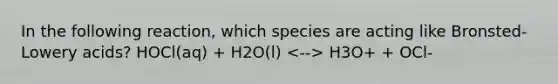 In the following reaction, which species are acting like Bronsted-Lowery acids? HOCl(aq) + H2O(l) H3O+ + OCl-