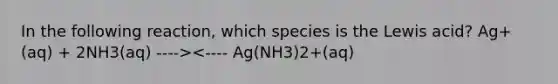 In the following reaction, which species is the Lewis acid? Ag+(aq) + 2NH3(aq) ----><---- Ag(NH3)2+(aq)