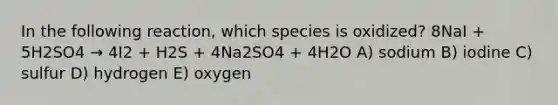 In the following reaction, which species is oxidized? 8NaI + 5H2SO4 → 4I2 + H2S + 4Na2SO4 + 4H2O A) sodium B) iodine C) sulfur D) hydrogen E) oxygen