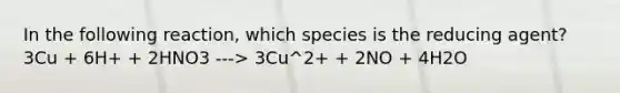 In the following reaction, which species is the reducing agent? 3Cu + 6H+ + 2HNO3 ---> 3Cu^2+ + 2NO + 4H2O