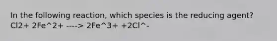 In the following reaction, which species is the reducing agent? Cl2+ 2Fe^2+ ----> 2Fe^3+ +2Cl^-